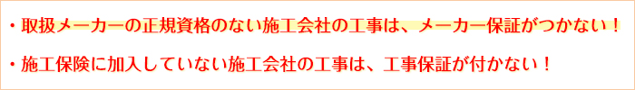 取扱メーカーの正規資格のない施工会社の工事は、メーカー保証がつかない！施工保険に加入していない施工会社の工事は、工事保証が付かない！