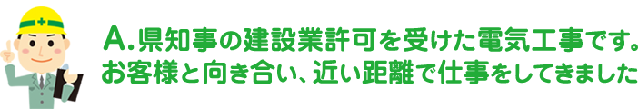 県知事の建設業許可を受けた電気工事です。お客様と向き合い、近い距離で仕事をしてきました。