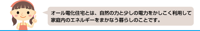 オール電化住宅とは自然の力と少しの電力をかしこく利用して、家庭内のエネルギーをまかなう暮らしのことです。