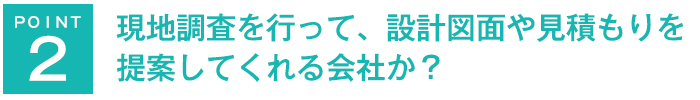 現地調査を行って、設計図面や見積もりを提案してくれる会社か？