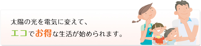 太陽の光を電気に変えて、エコでお得な生活が始められます。